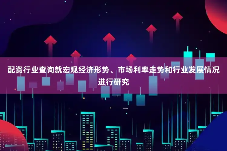 配资行业查询就宏观经济形势、市场利率走势和行业发展情况进行研究