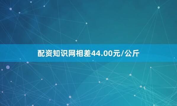 配资知识网相差44.00元/公斤