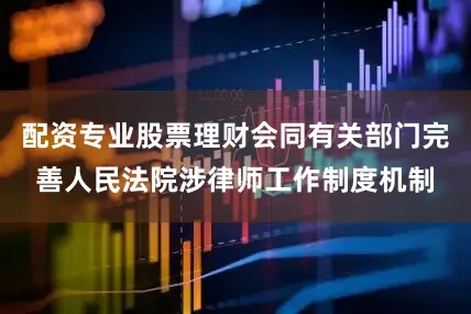 配资专业股票理财会同有关部门完善人民法院涉律师工作制度机制