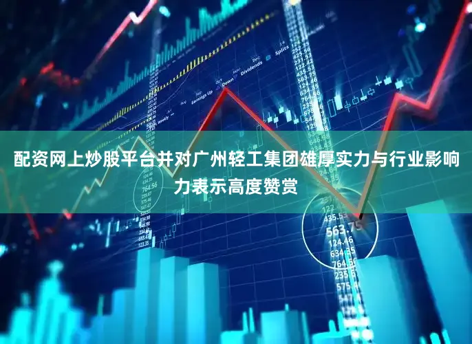 配资网上炒股平台并对广州轻工集团雄厚实力与行业影响力表示高度赞赏