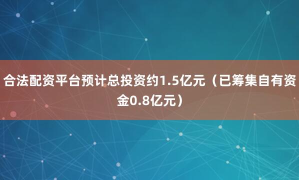 合法配资平台预计总投资约1.5亿元（已筹集自有资金0.8亿元）