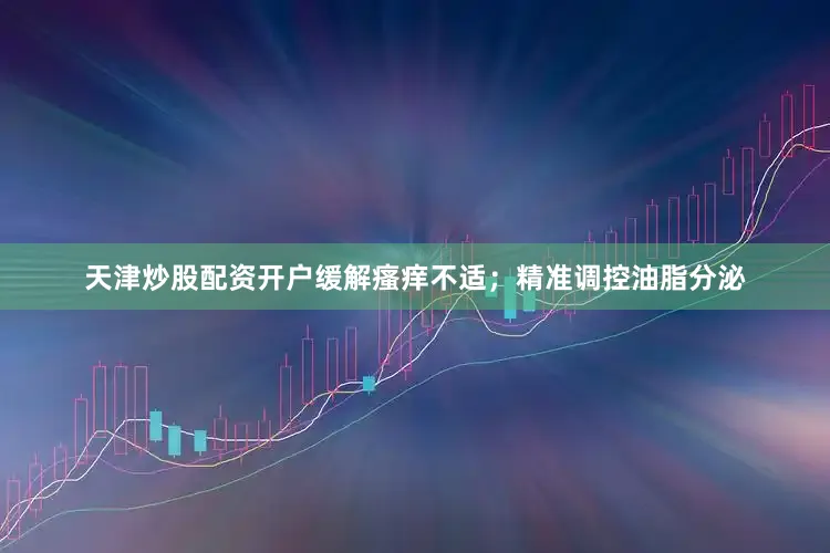 天津炒股配资开户缓解瘙痒不适；精准调控油脂分泌