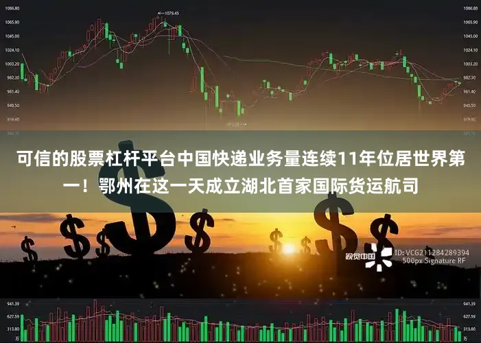 可信的股票杠杆平台中国快递业务量连续11年位居世界第一！鄂州在这一天成立湖北首家国际货运航司