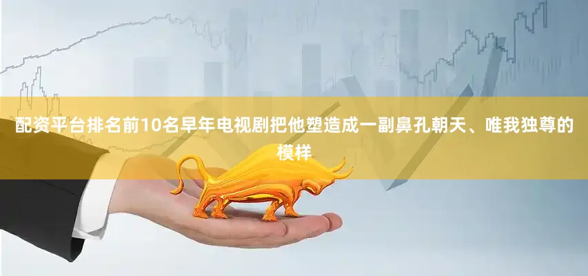 配资平台排名前10名早年电视剧把他塑造成一副鼻孔朝天、唯我独尊的模样
