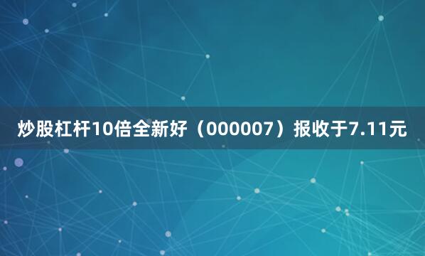 炒股杠杆10倍全新好（000007）报收于7.11元